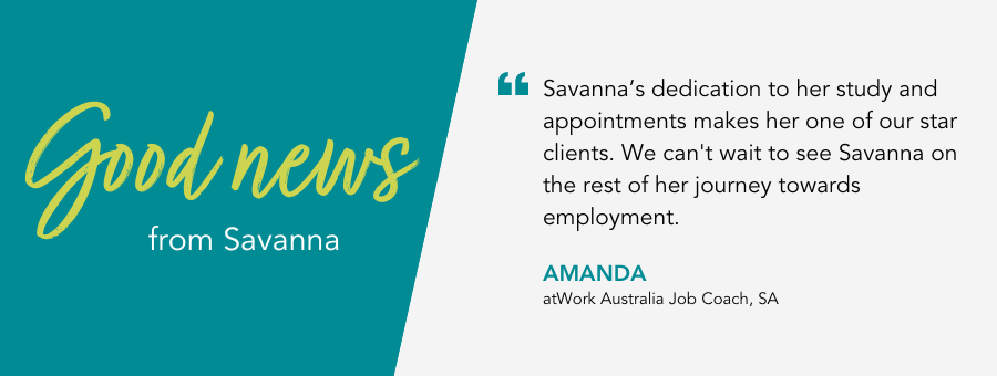 Savanna’s dedication to her study and appointments makes her one of our star clients. We can't wait to see Savanna on the rest of her journey towards employment. - Amanda, atWork Australia Job Coach. 