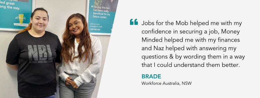 Brade stands proudly next to her Job Coach Naz. Her quote reads Jobs for the Mob helped me with my confidence in securing a job, Money Minded helped me with my finances and Naz helped with answering my questions & by wording them in a way that I could understand them better