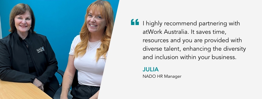 NADO HR Manager, Julia, said, “I highly recommend partnering with atWork Australia. It saves time, resources and you are provided with diverse talent, enhancing the diversity and inclusion within your business.”