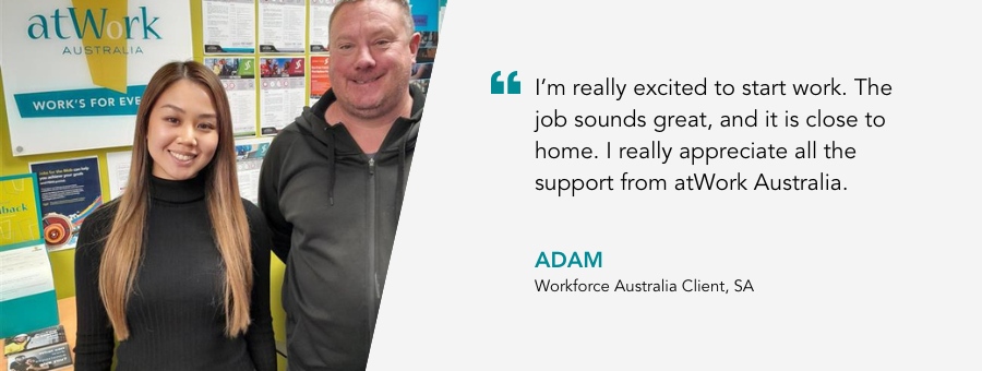 "I'm really excited to start work. The job sounds great, and it is close to home. I really appreciate all the support from atWork Australia."