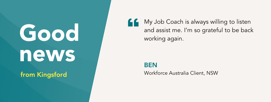 Good news from Kingsford. "My Job Coach is always willing to listen and assist me. I’m so grateful to be back working again." - Ben, atWork Australia Client 