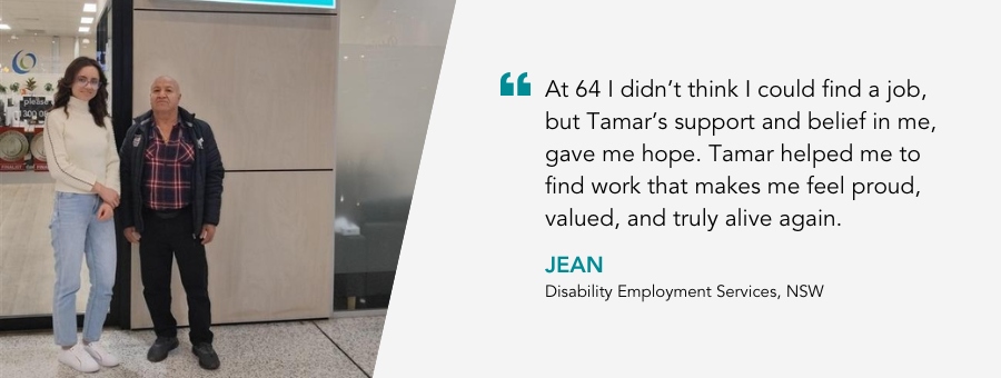 “At 64 I didn’t think I could find a job, but Tamar’s support and belief in me, gave me hope. Tamar helped me to find work that makes me feel proud, valued, and truly alive again.” - Jean, Disability Employment Services Client, NSW.