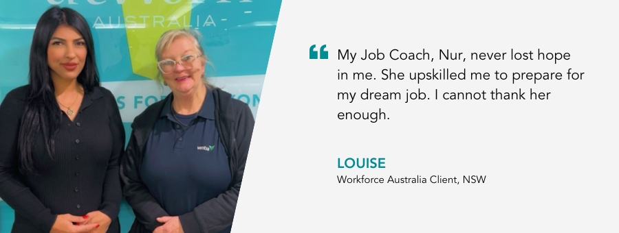 “My Job Coach, Nur, never lost hope in me. She upskilled me to prepare for my dream job. I cannot thank her enough.” - Louise, Workforce Australia, NSW