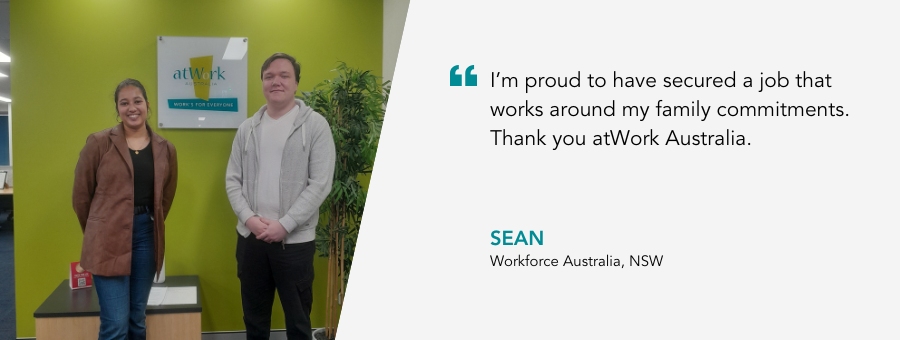 Image of Sean with his Job Coach and a quote: "I'm proud to have secured a job that works around my family commitments. Thank you atWork Australia." Sean, Workforce Australia, NSW