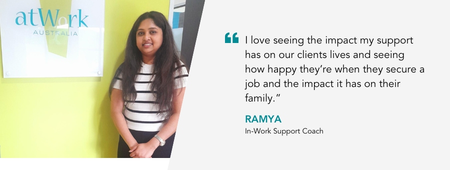 “I love seeing the impact my support has on our clients lives and seeing how happy they’re when they secure a job and the impact it has on their family,” said Ramya, atWork Australia In-Work Support Coach