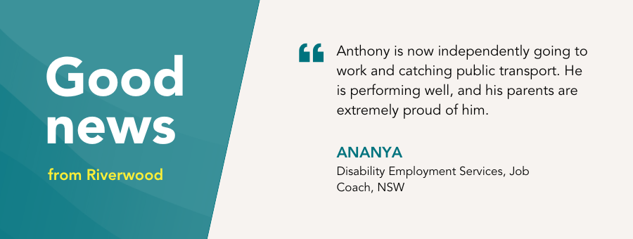 Good News Story Banner with quote “Anthony is now independently going to work and catching public transport. He is performing well, and his parents are extremely proud of him.” - Ananya, atWork Australia Job Coach.