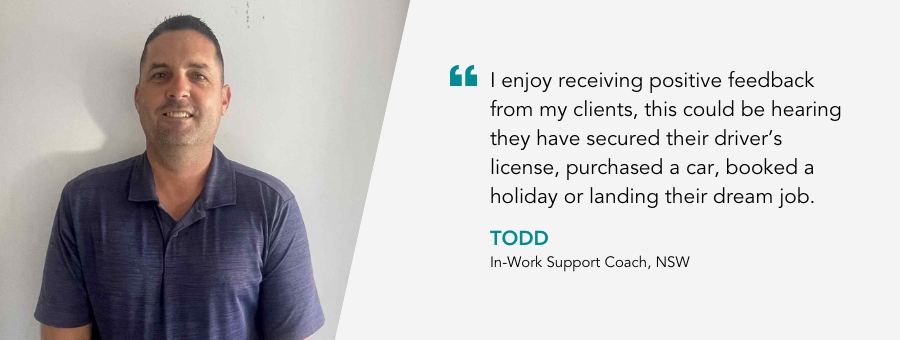 In Work Support Coach, Todd, said, “I enjoy receiving positive feedback from my clients, this could be hearing they have secured their driver’s license, purchased a car, booked a holiday or landing their dream job,”