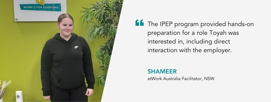 Web banner with a picture of client Toyah with a quote: “The IPEP program provided hands-on preparation for a role Toyah was interested in, including direct interaction with the employer." Shameer, atWork Australia facilitator