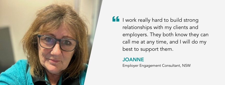 Employer Engagement Consultant, Joanne, said, "“I work really hard to build strong relationships with my clients and employers. They both know they can call me at any time, and I will do my best to support them."