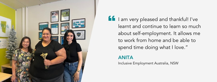 atWork Australia client, Anita, said, “I am very pleased and thankful! I've learnt and continue to learn so much about self-employment. It allows me to work from home and be able to spend time doing what I love."