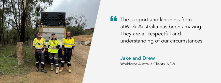 "The support and kindness from atWork Australia has been amazing. They are all respectful and understanding of our circumstances. - Jake & Drew