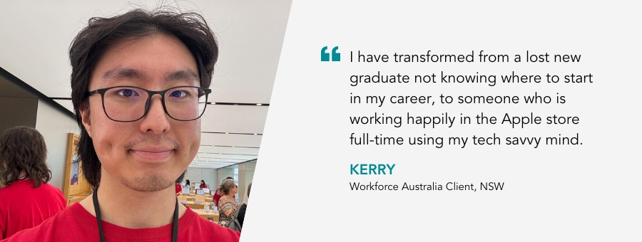 “I have transformed from a lost new graduate not knowing where to start in my career, to someone who is working happily in the Apple store full-time using my tech savvy mind. All thanks to my Job Coach and atWork Australia's guidance and support.” said Kerry