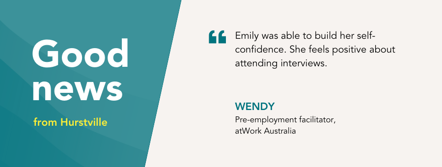 “Emily was able to build her self-confidence. She feels positive about attending interviews.” – Wendy, atWork Australia, pre-employment facilitator