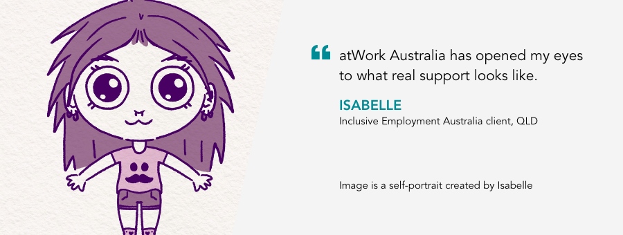 “atWork Australia has opened my eyes to what real support looks like.” – Isabelle, atWork Australia client QLD