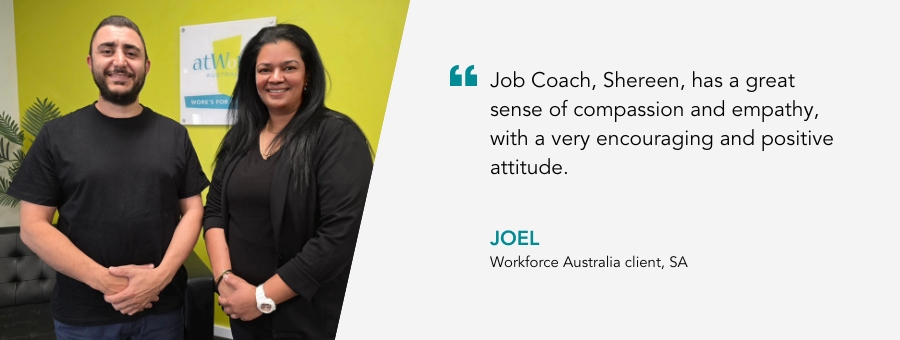 “Job Coach, Shereen, has a great sense of compassion and empathy, with a very encouraging and positive attitude,” – Joel atWork Australia client.