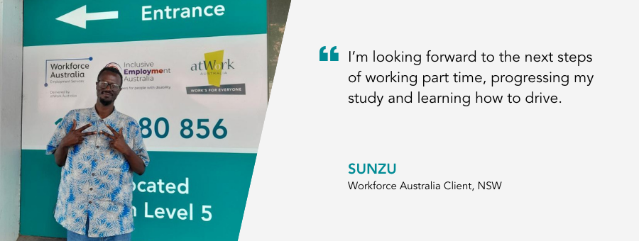 “I’m looking forward to the next steps of working part time, progressing my study and learning how to drive.” – Sunzu