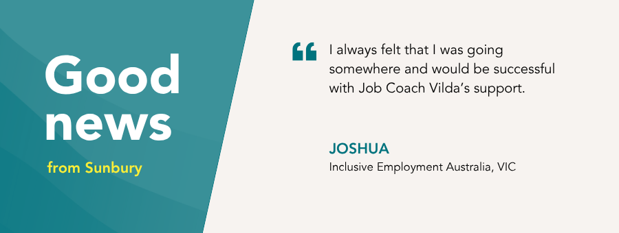 “I always felt that I was going somewhere and would be successful with Job Coach Vilda’s support.” – Joshua, atWork Australia Client