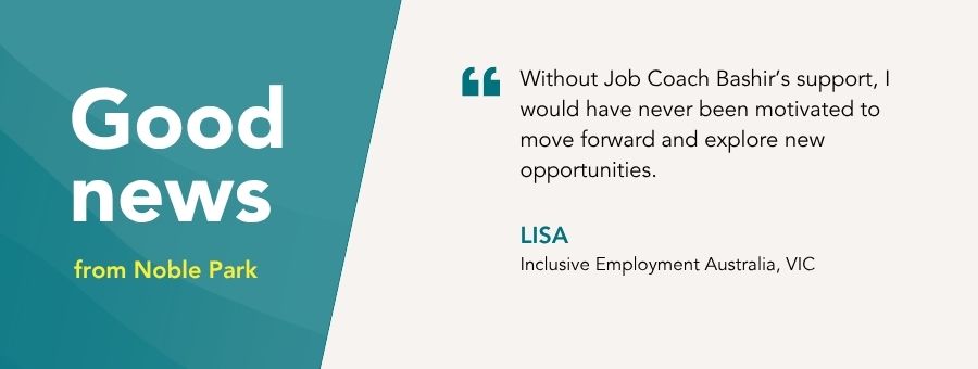 “Without Job Coach Bashir’s support, I would have never been motivated to move forward and explore new opportunities,” – Lisa atWork Australia Client.