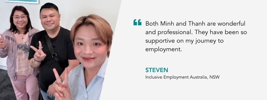 “Both Minh and Thanh are wonderful and professional. They have been so supportive on my journey to employment.” – Steven, atWork Australia Client