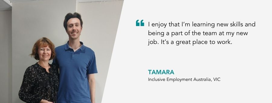 “I enjoy that I’m learning new skills and being a part of the team at my new job. It’s a great place to work.” – Tamara, atWork Australia Client