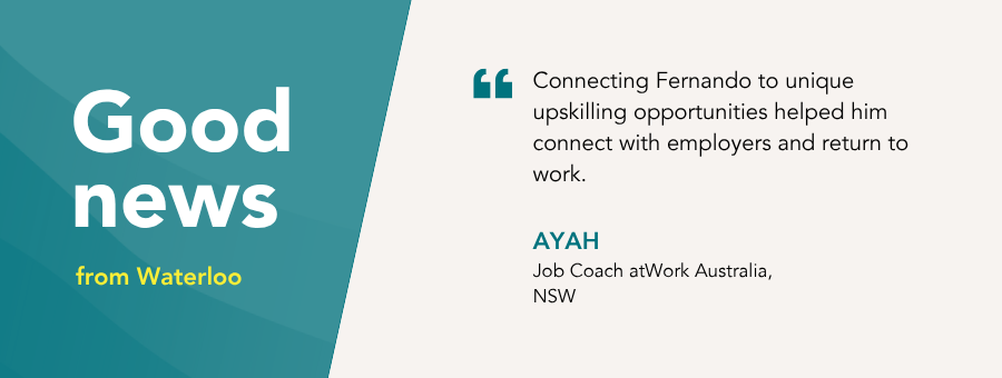 “Connecting Fernando to unique upskilling opportunities helped him connect with employers and return to work.” – Ayah, atWork Australia Job Coach