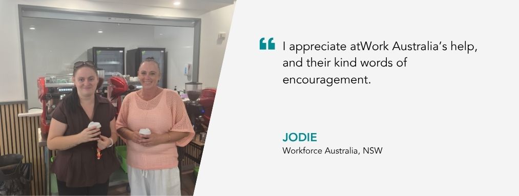 “I appreciate atWork Australia’s help, and their kind words of encouragement,” – Jodie atWork Australia client.