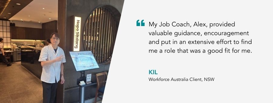 “My Job Coach, Alex, provided valuable guidance, encouragement and put in an extensive effort to find me a role that was a good fit for me.” – Kil