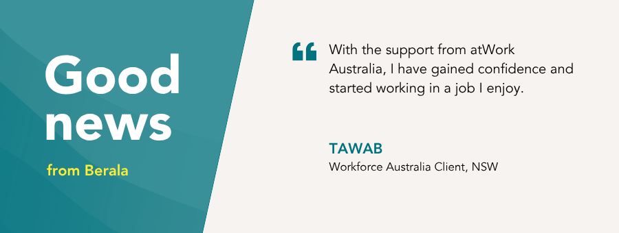 “With the support from atWork Australia, I have gained confidence and started working in a job I enjoy.”– Tawab Workforce Australia Client, NSW