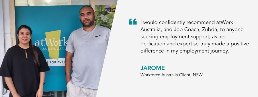 “I would confidently recommend atWork Australia, and Job Coach, Zubda, to anyone seeking employment support, as her dedication and expertise truly made a positive difference in my employment journey,” - Jarome