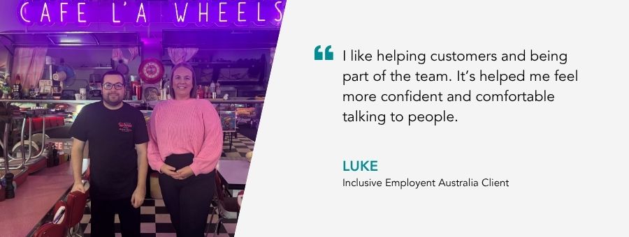 “I like helping customers and being part of the team. It’s helped me feel more confident and comfortable talking to people.” – Luke