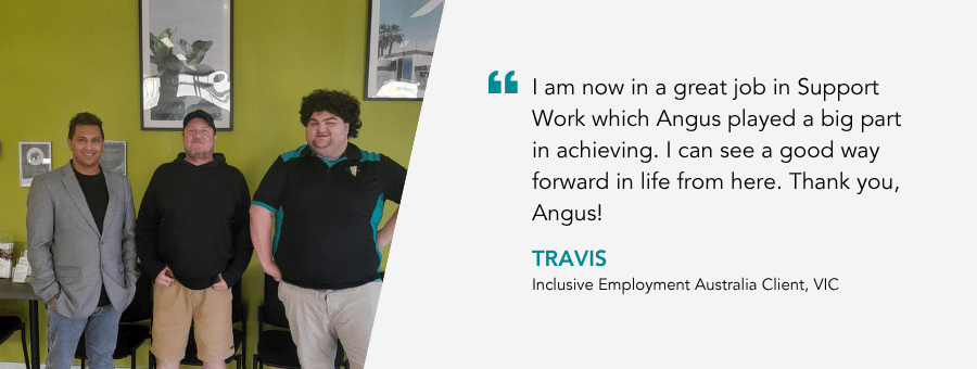 “I am now in a great job in Support Work which Angus played a big part in achieving. I can see a good way forward in life from here. Thank you, Angus!” – Travis