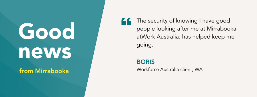 “The security of knowing I have good people looking after me at Mirrabooka atWork Australia, has helped keep me going,” – Boris