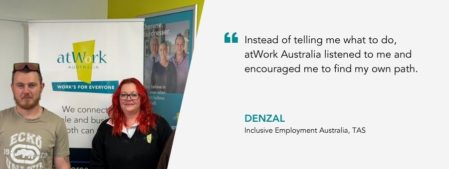 “Instead of telling me what to do, atWork Australia listened to me and encouraged me to find my own path.” – Denzal