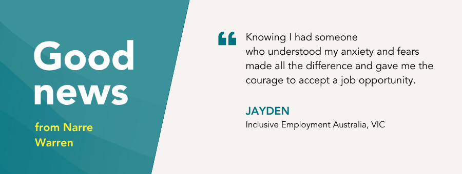 “Knowing I had someonewho understood my anxiety and fears made all the difference and gave me the courage to accept a job opportunity,” – Jayden