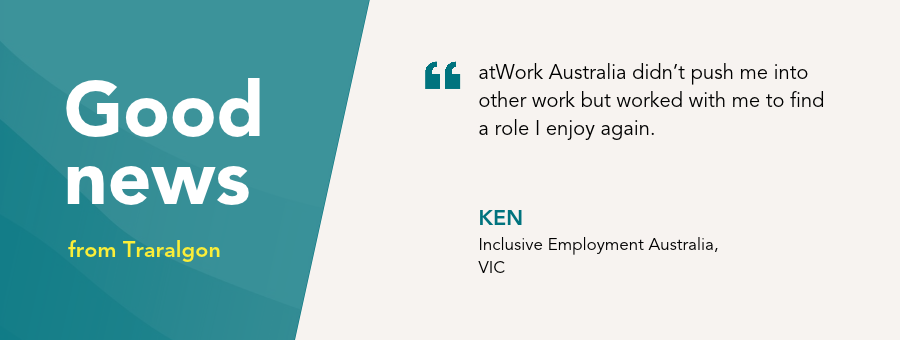 “atWork Australia didn’t push me into other work but worked with me to find a role I enjoy again,” – Ken