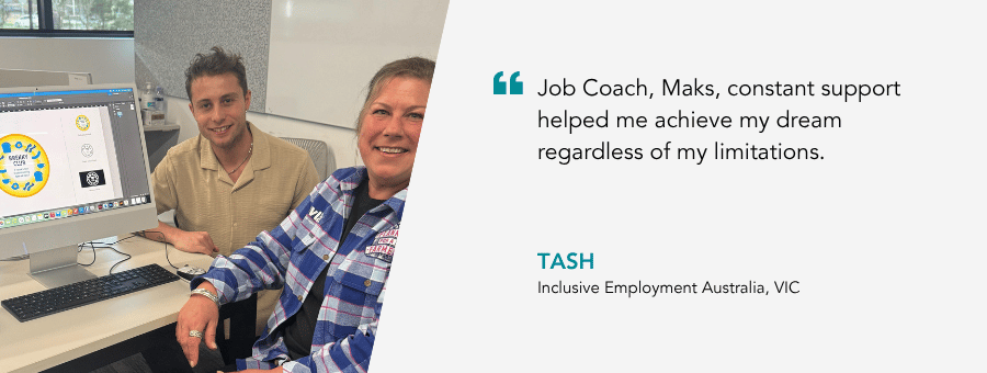 “Job Coach, Maks, constant support helped me achieve my dream regardless of my limitations.” – Tash